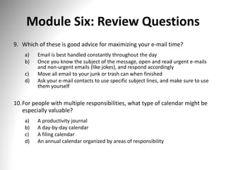 Module Six: Review Questions
9. Which of these is good advice for maximizing your e-mail time?
a) Email is best handled constantly throughout the day
b) Once you know the subject of the message, open and read urgent e-mails
and non-urgent emails (like jokes), and respond accordingly
c) Move all email to your junk or trash can when finished
d) Ask your e-mail contacts to use specific subject lines, and make sure to use
them yourself
10.For people with multiple responsibilities, what type of calendar might be
especially valuable?
a) A productivity journal
b) A day-by-day calendar
c) A filing calendar
d) An annual calendar organized by areas of responsibility
 