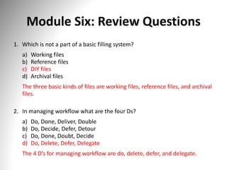 Module Six: Review Questions
1. Which is not a part of a basic filling system?
a) Working files
b) Reference files
c) DIY files
d) Archival files
The three basic kinds of files are working files, reference files, and archival
files.
2. In managing workflow what are the four Ds?
a) Do, Done, Deliver, Double
b) Do, Decide, Defer, Detour
c) Do, Done, Doubt, Decide
d) Do, Delete, Defer, Delegate
The 4 D’s for managing workflow are do, delete, defer, and delegate.
 