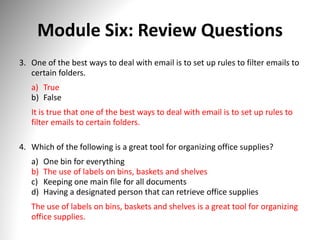 Module Six: Review Questions
3. One of the best ways to deal with email is to set up rules to filter emails to
certain folders.
a) True
b) False
It is true that one of the best ways to deal with email is to set up rules to
filter emails to certain folders.
4. Which of the following is a great tool for organizing office supplies?
a) One bin for everything
b) The use of labels on bins, baskets and shelves
c) Keeping one main file for all documents
d) Having a designated person that can retrieve office supplies
The use of labels on bins, baskets and shelves is a great tool for organizing
office supplies.
 
