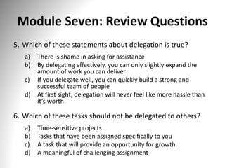 Module Seven: Review Questions
5. Which of these statements about delegation is true?
a) There is shame in asking for assistance
b) By delegating effectively, you can only slightly expand the
amount of work you can deliver
c) If you delegate well, you can quickly build a strong and
successful team of people
d) At first sight, delegation will never feel like more hassle than
it’s worth
6. Which of these tasks should not be delegated to others?
a) Time-sensitive projects
b) Tasks that have been assigned specifically to you
c) A task that will provide an opportunity for growth
d) A meaningful of challenging assignment
 