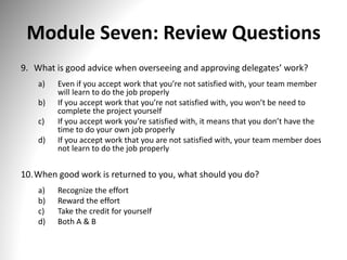 Module Seven: Review Questions
9. What is good advice when overseeing and approving delegates’ work?
a) Even if you accept work that you’re not satisfied with, your team member
will learn to do the job properly
b) If you accept work that you’re not satisfied with, you won’t be need to
complete the project yourself
c) If you accept work you’re satisfied with, it means that you don’t have the
time to do your own job properly
d) If you accept work that you are not satisfied with, your team member does
not learn to do the job properly
10.When good work is returned to you, what should you do?
a) Recognize the effort
b) Reward the effort
c) Take the credit for yourself
d) Both A & B
 