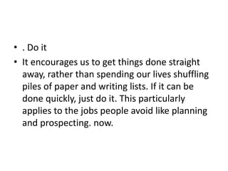• . Do it
• It encourages us to get things done straight
away, rather than spending our lives shuffling
piles of paper and writing lists. If it can be
done quickly, just do it. This particularly
applies to the jobs people avoid like planning
and prospecting. now.
 