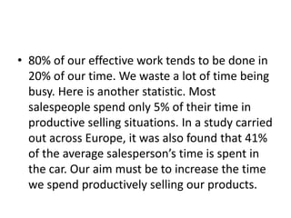• 80% of our effective work tends to be done in
20% of our time. We waste a lot of time being
busy. Here is another statistic. Most
salespeople spend only 5% of their time in
productive selling situations. In a study carried
out across Europe, it was also found that 41%
of the average salesperson’s time is spent in
the car. Our aim must be to increase the time
we spend productively selling our products.
 