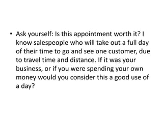 • Ask yourself: Is this appointment worth it? I
know salespeople who will take out a full day
of their time to go and see one customer, due
to travel time and distance. If it was your
business, or if you were spending your own
money would you consider this a good use of
a day?
 