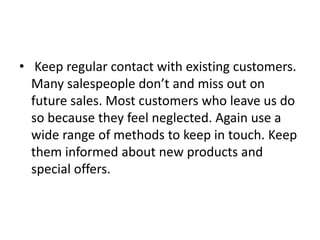 • Keep regular contact with existing customers.
Many salespeople don’t and miss out on
future sales. Most customers who leave us do
so because they feel neglected. Again use a
wide range of methods to keep in touch. Keep
them informed about new products and
special offers.
 