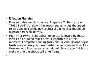 • Effective Planning
• Plan your day well in advance. Prepare a To Do List or a
“TASK PLAN”. Jot down the important activities that need
to be done in a single day against the time that should be
allocated to each activity.
• High Priority work should come on top followed by those
which do not need much of your importance at the
moment. Complete pending tasks one by one. Do not begin
fresh work unless you have finished your previous task. Tick
the ones you have already completed. Ensure you finish the
tasks within the stipulated time frame.
•
 