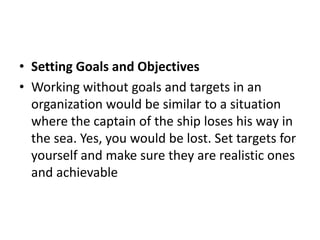 • Setting Goals and Objectives
• Working without goals and targets in an
organization would be similar to a situation
where the captain of the ship loses his way in
the sea. Yes, you would be lost. Set targets for
yourself and make sure they are realistic ones
and achievable
 