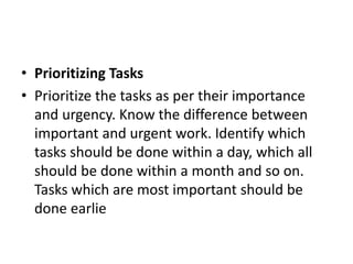 • Prioritizing Tasks
• Prioritize the tasks as per their importance
and urgency. Know the difference between
important and urgent work. Identify which
tasks should be done within a day, which all
should be done within a month and so on.
Tasks which are most important should be
done earlie
 