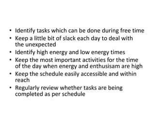 • Identify tasks which can be done during free time
• Keep a little bit of slack each day to deal with
the unexpected
• Identify high energy and low energy times
• Keep the most important activities for the time
of the day when energy and enthusisam are high
• Keep the schedule easily accessible and within
reach
• Regularly review whether tasks are being
completed as per schedule
 