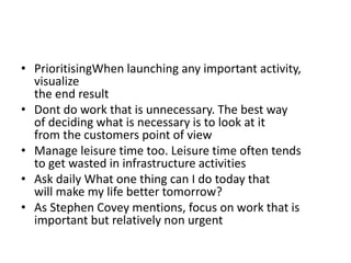 • PrioritisingWhen launching any important activity,
visualize
the end result
• Dont do work that is unnecessary. The best way
of deciding what is necessary is to look at it
from the customers point of view
• Manage leisure time too. Leisure time often tends
to get wasted in infrastructure activities
• Ask daily What one thing can I do today that
will make my life better tomorrow?
• As Stephen Covey mentions, focus on work that is
important but relatively non urgent
 