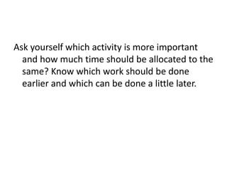 Ask yourself which activity is more important
and how much time should be allocated to the
same? Know which work should be done
earlier and which can be done a little later.
 