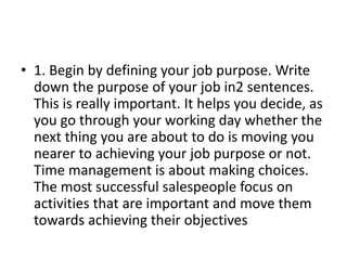 • 1. Begin by defining your job purpose. Write
down the purpose of your job in2 sentences.
This is really important. It helps you decide, as
you go through your working day whether the
next thing you are about to do is moving you
nearer to achieving your job purpose or not.
Time management is about making choices.
The most successful salespeople focus on
activities that are important and move them
towards achieving their objectives
 