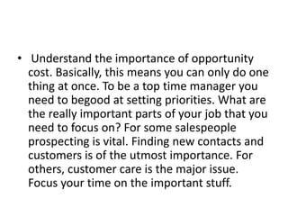 • Understand the importance of opportunity
cost. Basically, this means you can only do one
thing at once. To be a top time manager you
need to begood at setting priorities. What are
the really important parts of your job that you
need to focus on? For some salespeople
prospecting is vital. Finding new contacts and
customers is of the utmost importance. For
others, customer care is the major issue.
Focus your time on the important stuff.
 