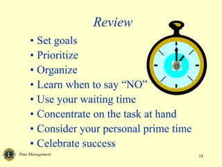 Time Management 18
Review
• Set goals
• Prioritize
• Organize
• Learn when to say “NO”
• Use your waiting time
• Concentrate on the task at hand
• Consider your personal prime time
• Celebrate success
 