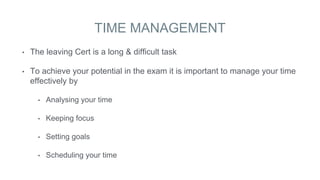 TIME MANAGEMENT
• The leaving Cert is a long & difficult task
• To achieve your potential in the exam it is important to manage your time
effectively by
• Analysing your time
• Keeping focus
• Setting goals
• Scheduling your time
 