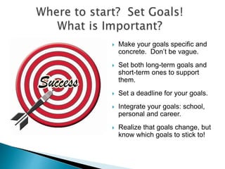  Make your goals specific and
concrete. Don’t be vague.
 Set both long-term goals and
short-term ones to support
them.
 Set a deadline for your goals.
 Integrate your goals: school,
personal and career.
 Realize that goals change, but
know which goals to stick to!
 