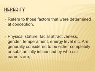 HEREDITY
 Refers to those factors that were determined
at conception.
 Physical stature, facial attractiveness,
gender, temperament, energy level etc. Are
generally considered to be either completely
or substantially influenced by who our
parents are;
 