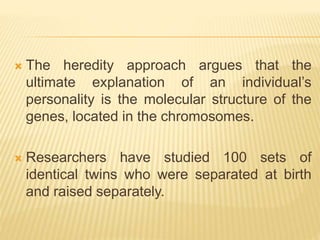  The heredity approach argues that the
ultimate explanation of an individual’s
personality is the molecular structure of the
genes, located in the chromosomes.
 Researchers have studied 100 sets of
identical twins who were separated at birth
and raised separately.
 