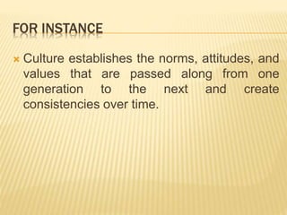 FOR INSTANCE
 Culture establishes the norms, attitudes, and
values that are passed along from one
generation to the next and create
consistencies over time.
 