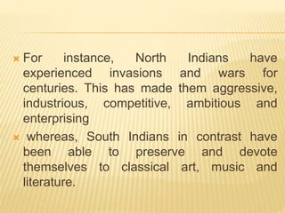  For instance, North Indians have
experienced invasions and wars for
centuries. This has made them aggressive,
industrious, competitive, ambitious and
enterprising
 whereas, South Indians in contrast have
been able to preserve and devote
themselves to classical art, music and
literature.
 
