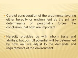  Careful consideration of the arguments favoring
either heredity or environment as the primary
determinants of personality forces the
conclusion that both are important.
 Heredity provides us with inborn traits and
abilities, but our full potential will be determined
by how well we adjust to the demands and
requirements of the environment.
 