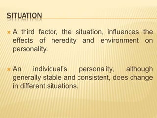 SITUATION
 A third factor, the situation, influences the
effects of heredity and environment on
personality.
 An individual’s personality, although
generally stable and consistent, does change
in different situations.
 