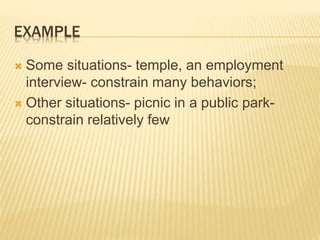 EXAMPLE
 Some situations- temple, an employment
interview- constrain many behaviors;
 Other situations- picnic in a public park-
constrain relatively few
 