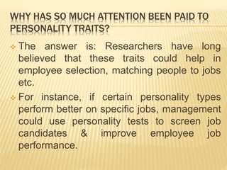 WHY HAS SO MUCH ATTENTION BEEN PAID TO
PERSONALITY TRAITS?
 The answer is: Researchers have long
believed that these traits could help in
employee selection, matching people to jobs
etc.
 For instance, if certain personality types
perform better on specific jobs, management
could use personality tests to screen job
candidates & improve employee job
performance.
 