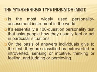 THE MYERS-BRIGGS TYPE INDICATOR (MBTI)
 Is the most widely used personality-
assessment instrument in the world.
 It’s essentially a 100-question personality test
that asks people how they usually feel or act
in particular situations.
 On the basis of answers individuals give to
the test, they are classified as extroverted or
introverted, sensing or intuitive, thinking or
feeling, and judging or percieving.
 