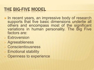 THE BIG-FIVE MODEL
 In recent years, an impressive body of research
supports that five basic dimensions underlie all
others and encompass most of the significant
variations in human personality. The Big Five
factors are:
 Extroversion
 Agreeableness
 Conscientiousness
 Emotional stability
 Openness to experience
 