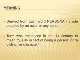 MEANING
 Derived from Latin word PERSONA - a role
adopted by an actor or any person.
 Term was introduced in late 14 century to
mean “quality or fact of being a person” or “a
distinctive character’’.
 