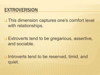 EXTROVERSION
 This dimension captures one’s comfort level
with relationships.
 Extroverts tend to be gregarious, assertive,
and sociable.
 Introverts tend to be reserved, timid, and
quiet.
 