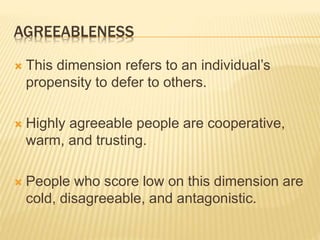 AGREEABLENESS
 This dimension refers to an individual’s
propensity to defer to others.
 Highly agreeable people are cooperative,
warm, and trusting.
 People who score low on this dimension are
cold, disagreeable, and antagonistic.
 