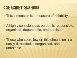 CONSCIENTIOUSNESS
 This dimension is a measure of reliability.
 A highly conscientious person is responsible,
organised, dependable, and persistent.
 Those who score low on this dimension are
easily distracted, disorganised, and
unreliable.
 