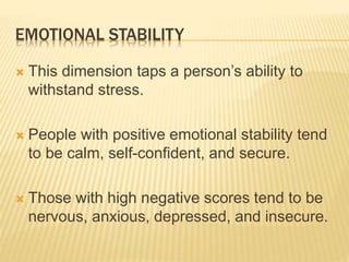 EMOTIONAL STABILITY
 This dimension taps a person’s ability to
withstand stress.
 People with positive emotional stability tend
to be calm, self-confident, and secure.
 Those with high negative scores tend to be
nervous, anxious, depressed, and insecure.
 