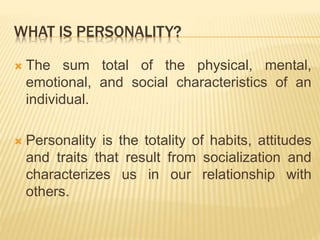 WHAT IS PERSONALITY?
 The sum total of the physical, mental,
emotional, and social characteristics of an
individual.
 Personality is the totality of habits, attitudes
and traits that result from socialization and
characterizes us in our relationship with
others.
 