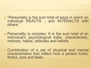  “Personality is the sum total of ways in which an
individual REACTS ; and INTERACTS with
others.”
 Personality is complex. It is the sum total of an
Individual’s psychological traits, characteristic,
motives, habits, attitudes and beliefs.
 Combination of a set of physical and mental
characteristics that reflect how a person looks,
thinks, acts and feels.
 
