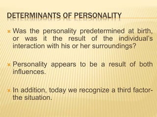 DETERMINANTS OF PERSONALITY
 Was the personality predetermined at birth,
or was it the result of the individual’s
interaction with his or her surroundings?
 Personality appears to be a result of both
influences.
 In addition, today we recognize a third factor-
the situation.
 
