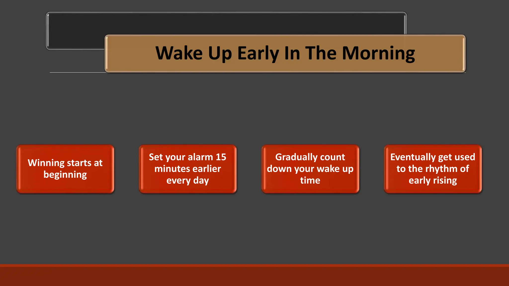 Wake Up Early In The Morning
Winning starts at
beginning
Set your alarm 15
minutes earlier
every day
Gradually count
down your wake up
time
Eventually get used
to the rhythm of
early rising
 