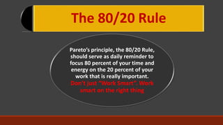 The 80/20 Rule
Pareto’s principle, the 80/20 Rule,
should serve as daily reminder to
focus 80 percent of your time and
energy on the 20 percent of your
work that is really important.
Don’t just “Work Smart”. Work
smart on the right thing
 