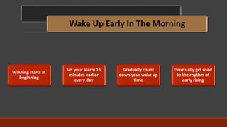 Wake Up Early In The Morning
Winning starts at
beginning
Set your alarm 15
minutes earlier
every day
Gradually count
down your wake up
time
Eventually get used
to the rhythm of
early rising
 