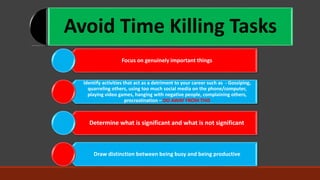 Avoid Time Killing Tasks
Focus on genuinely important things
Identify activities that act as a detriment to your career such as - Gossiping,
quarreling others, using too much social media on the phone/computer,
playing video games, hanging with negative people, complaining others,
procrastination – DO AWAY FROM THIS
Determine what is significant and what is not significant
Draw distinction between being busy and being productive
 