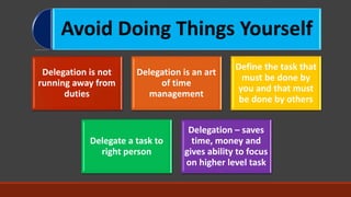 Avoid Doing Things Yourself
Delegation is not
running away from
duties
Delegation is an art
of time
management
Define the task that
must be done by
you and that must
be done by others
Delegate a task to
right person
Delegation – saves
time, money and
gives ability to focus
on higher level task
 