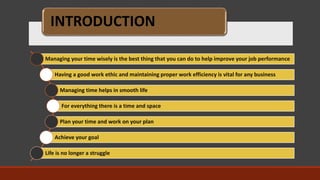 INTRODUCTION
Managing your time wisely is the best thing that you can do to help improve your job performance
Having a good work ethic and maintaining proper work efficiency is vital for any business
Managing time helps in smooth life
For everything there is a time and space
Plan your time and work on your plan
Achieve your goal
Life is no longer a struggle
 