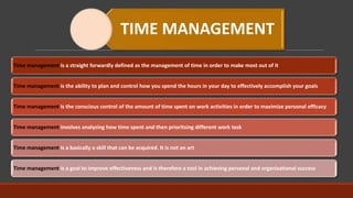 TIME MANAGEMENT
Time management is a straight forwardly defined as the management of time in order to make most out of it
Time management is the ability to plan and control how you spend the hours in your day to effectively accomplish your goals
Time management is the conscious control of the amount of time spent on work activities in order to maximize personal efficacy
Time management involves analyzing how time spent and then prioritsing different work task
Time management is a basically a skill that can be acquired. It is not an art
Time management is a goal to improve effectiveness and is therefore a tool in achieving personal and organizational success
 