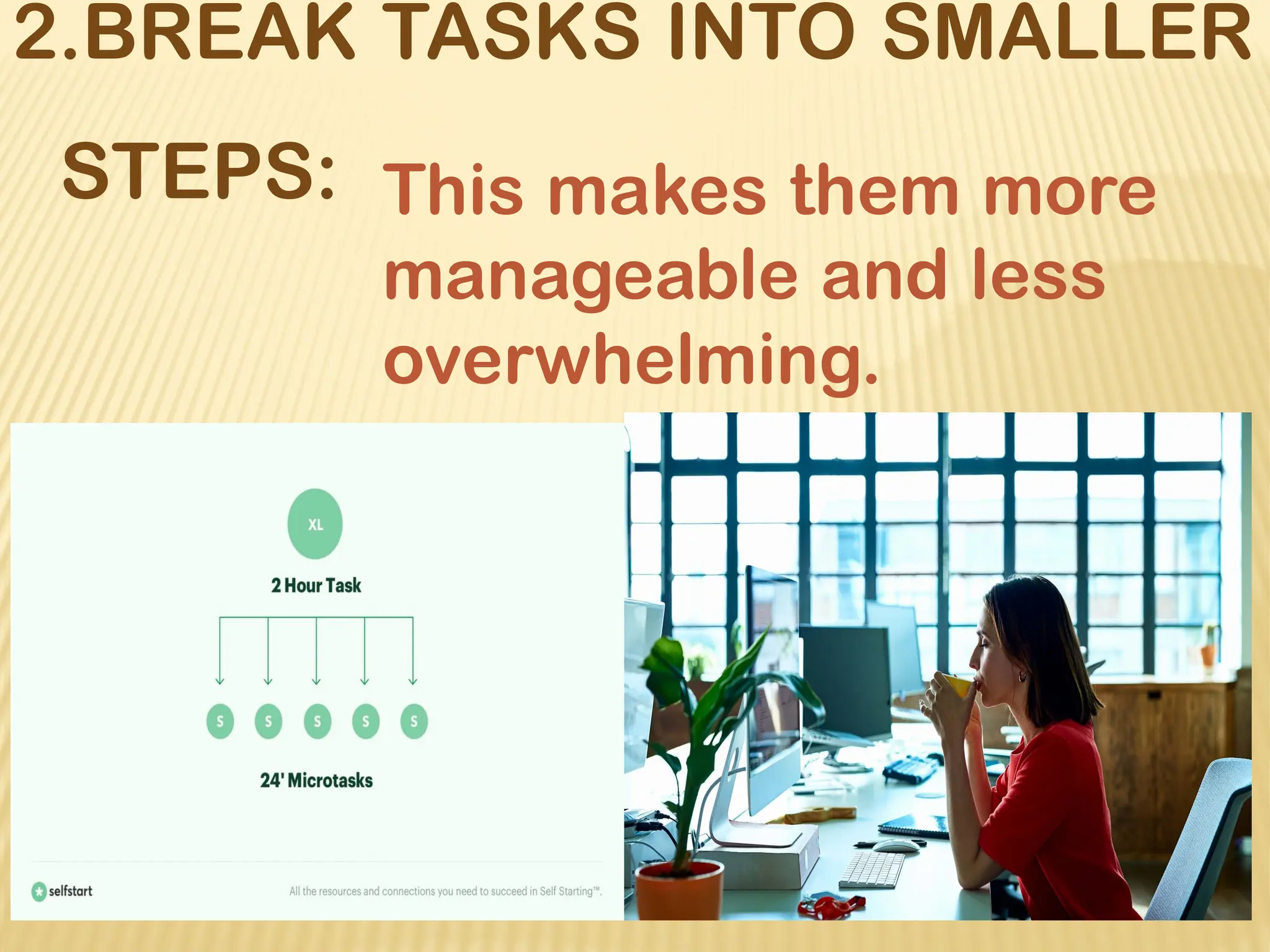 2.BREAK TASKS INTO SMALLER
STEPS: This makes them more
manageable and less
overwhelming.
 