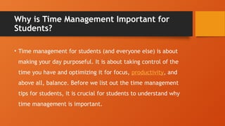 Why is Time Management Important for
Students?
• Time management for students (and everyone else) is about
making your day purposeful. It is about taking control of the
time you have and optimizing it for focus, productivity, and
above all, balance. Before we list out the time management
tips for students, it is crucial for students to understand why
time management is important.
 