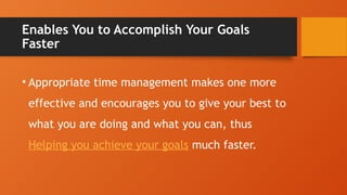 Enables You to Accomplish Your Goals
Faster
• Appropriate time management makes one more
effective and encourages you to give your best to
what you are doing and what you can, thus
Helping you achieve your goals much faster.
 
