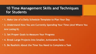 10 Time Management Skills and Techniques
for Students
• 1. Make Use of a Daily Schedule Template to Plan Your Day
• 2. Understand How You are Currently Spending Your Time (And Where You
Are Losing It)
• 3. Set Proper Goals to Measure Your Progress
• 4. Break Large Projects Into Smaller, Actionable Tasks
• 5. Be Realistic About the Time You Need to Complete a Task
 