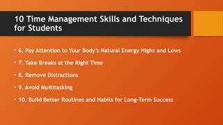10 Time Management Skills and Techniques
for Students
• 6. Pay Attention to Your Body’s Natural Energy Highs and Lows
• 7. Take Breaks at the Right Time
• 8. Remove Distractions
• 9. Avoid Multitasking
• 10. Build Better Routines and Habits for Long-Term Success
 